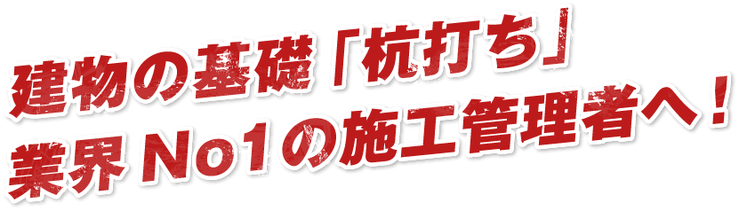 建物の基礎「杭打ち」業界No1の施工管理者へ！
